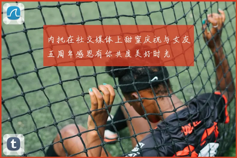 内托在社交媒体上甜蜜庆祝与女友五周年感恩有你共度美好时光