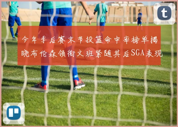 今年季后赛末节投篮命中率榜单揭晓布伦森领衔文班紧随其后SGA表现不俗