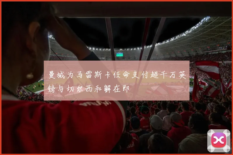 曼城为马雷斯卡任命支付超千万英镑与切尔西和解在即