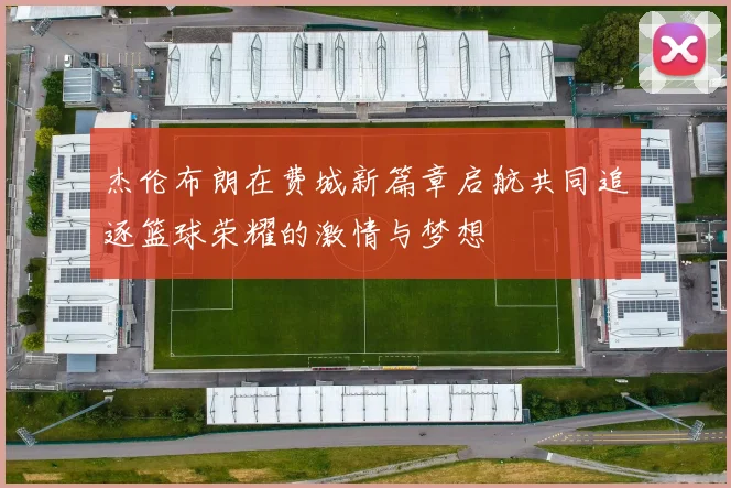 杰伦布朗在费城新篇章启航共同追逐篮球荣耀的激情与梦想
