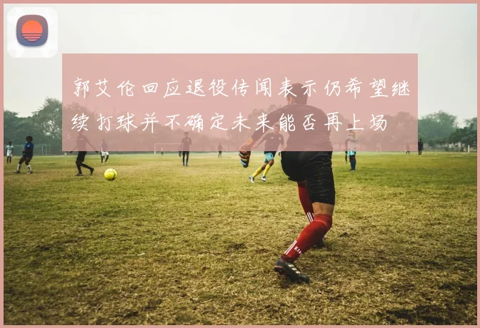 郭艾伦回应退役传闻表示仍希望继续打球并不确定未来能否再上场