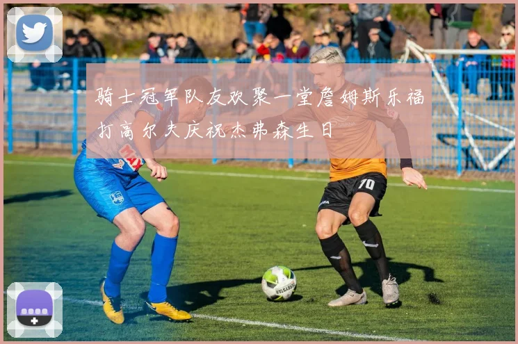 骑士冠军队友欢聚一堂詹姆斯乐福打高尔夫庆祝杰弗森生日
