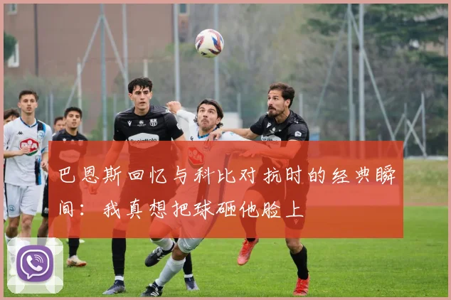 巴恩斯回忆与科比对抗时的经典瞬间：我真想把球砸他脸上