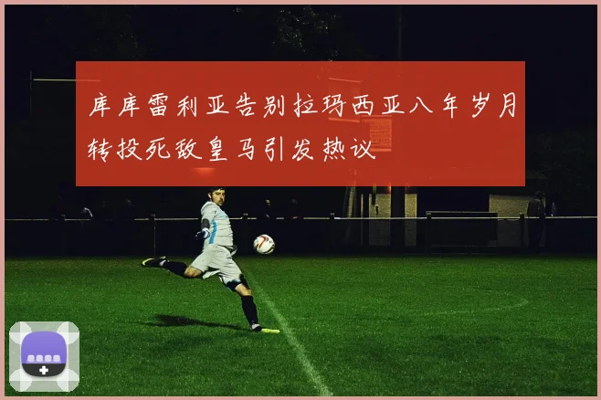 库库雷利亚告别拉玛西亚八年岁月转投死敌皇马引发热议