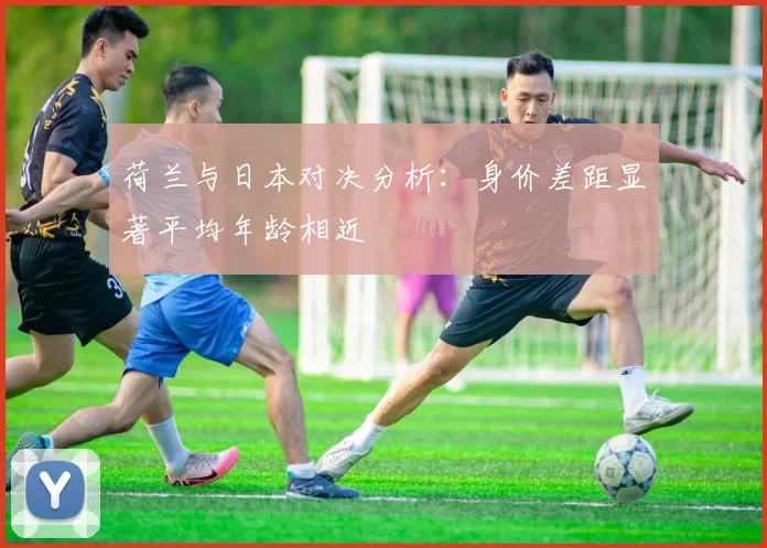 荷兰与日本对决分析：身价差距显著平均年龄相近