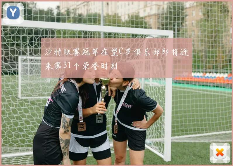 沙特联赛冠军在望C罗俱乐部即将迎来第31个荣誉时刻
