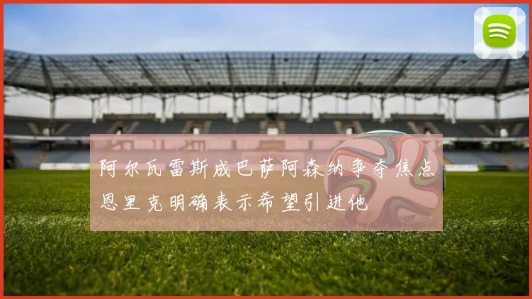 阿尔瓦雷斯成巴萨阿森纳争夺焦点恩里克明确表示希望引进他