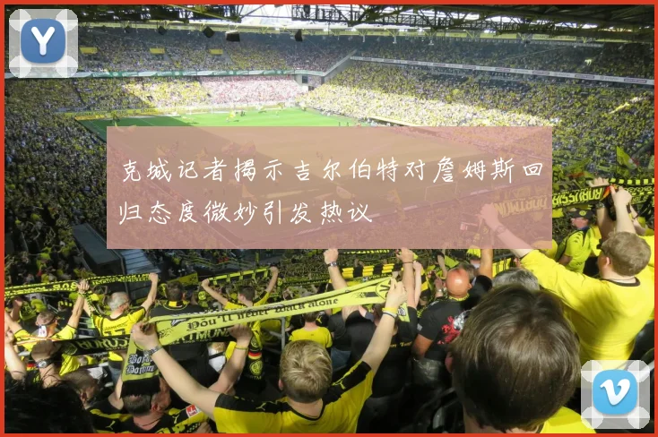 克城记者揭示吉尔伯特对詹姆斯回归态度微妙引发热议