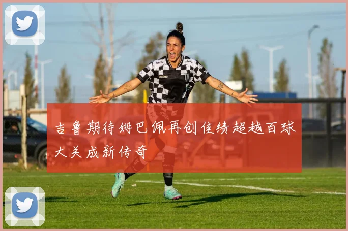 吉鲁期待姆巴佩再创佳绩超越百球大关成新传奇