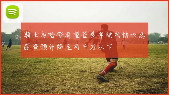 骑士与哈登有望签多年续约协议总薪资预计降至两千万以下