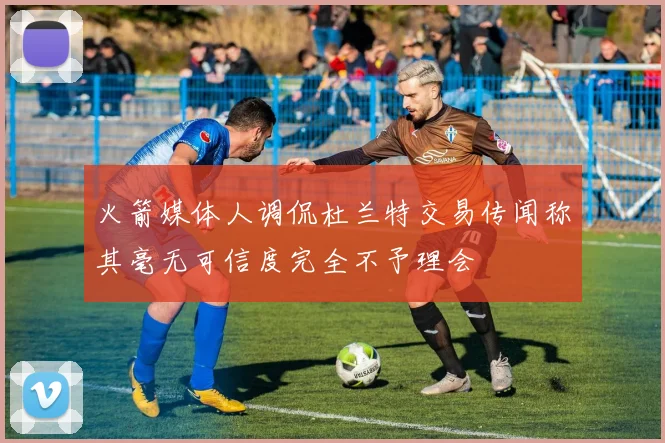 火箭媒体人调侃杜兰特交易传闻称其毫无可信度完全不予理会