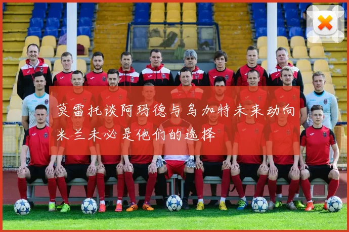 莫雷托谈阿玛德与乌加特未来动向米兰未必是他们的选择